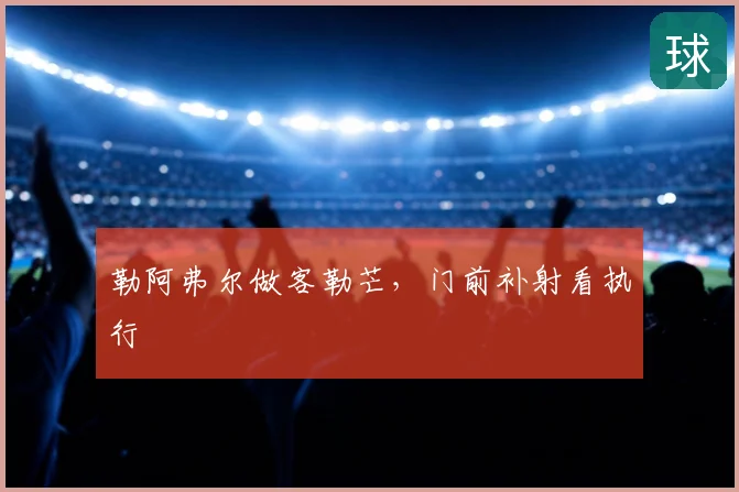 勒阿弗尔做客勒芒,门前补射看执行